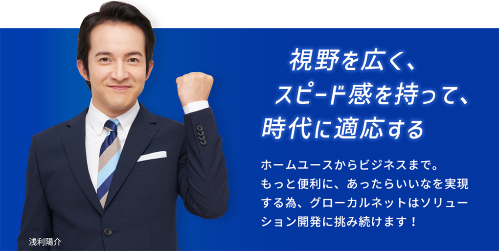 視野を広く、スピード感を持って、時代に適応する。ホームユースからビジネスまで。もっと便利に、あったらいいなを実現する為、グローカルネットはソリューション開発に挑み続けます！